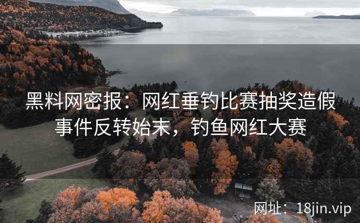黑料网密报：网红垂钓比赛抽奖造假事件反转始末，钓鱼网红大赛  第2张
