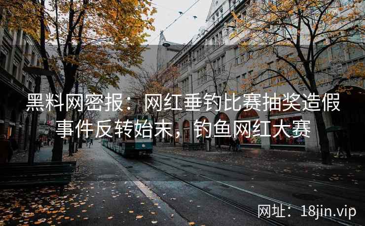 黑料网密报：网红垂钓比赛抽奖造假事件反转始末，钓鱼网红大赛  第1张