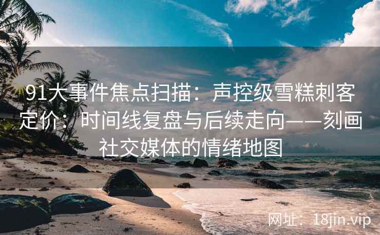 91大事件焦点扫描：声控级雪糕刺客定价：时间线复盘与后续走向——刻画社交媒体的情绪地图  第2张