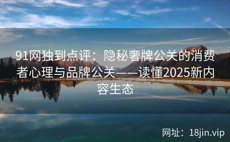 91网独到点评：隐秘奢牌公关的消费者心理与品牌公关——读懂2025新内容生态  第2张