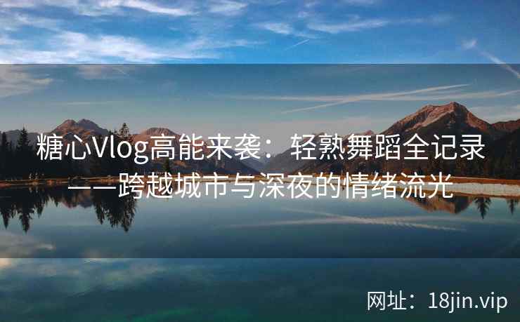 糖心Vlog高能来袭：轻熟舞蹈全记录——跨越城市与深夜的情绪流光  第1张