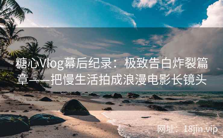 糖心Vlog幕后纪录：极致告白炸裂篇章——把慢生活拍成浪漫电影长镜头  第1张