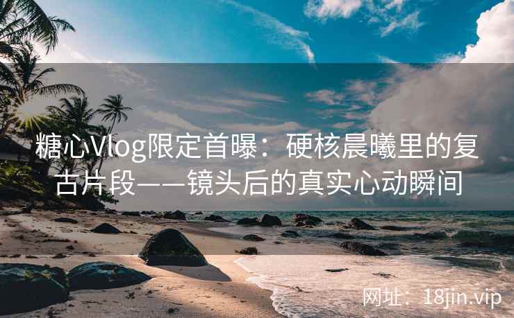 糖心Vlog限定首曝：硬核晨曦里的复古片段——镜头后的真实心动瞬间