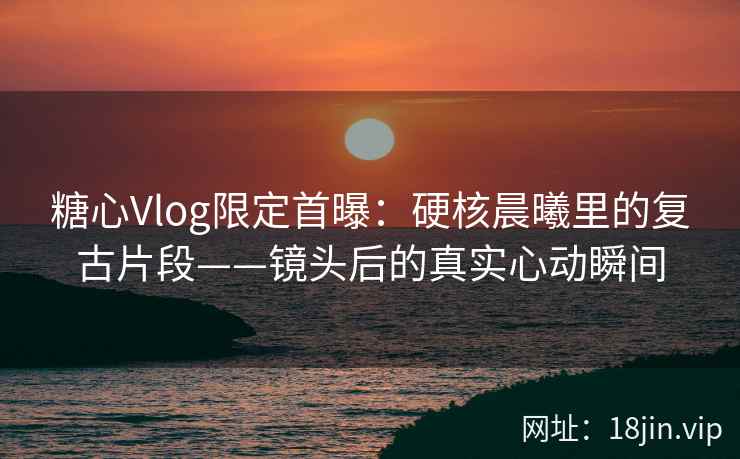 糖心Vlog限定首曝：硬核晨曦里的复古片段——镜头后的真实心动瞬间  第2张