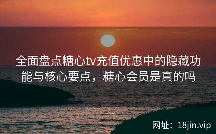 全面盘点糖心tv充值优惠中的隐藏功能与核心要点，糖心会员是真的吗