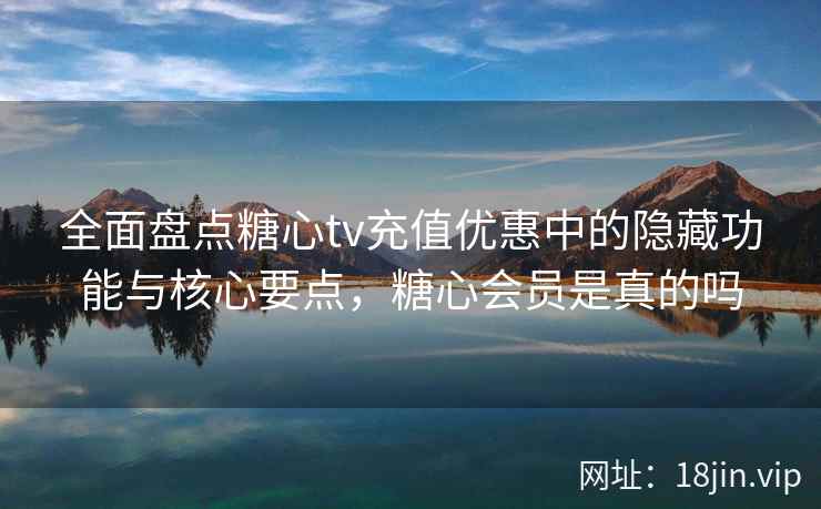 全面盘点糖心tv充值优惠中的隐藏功能与核心要点，糖心会员是真的吗  第2张