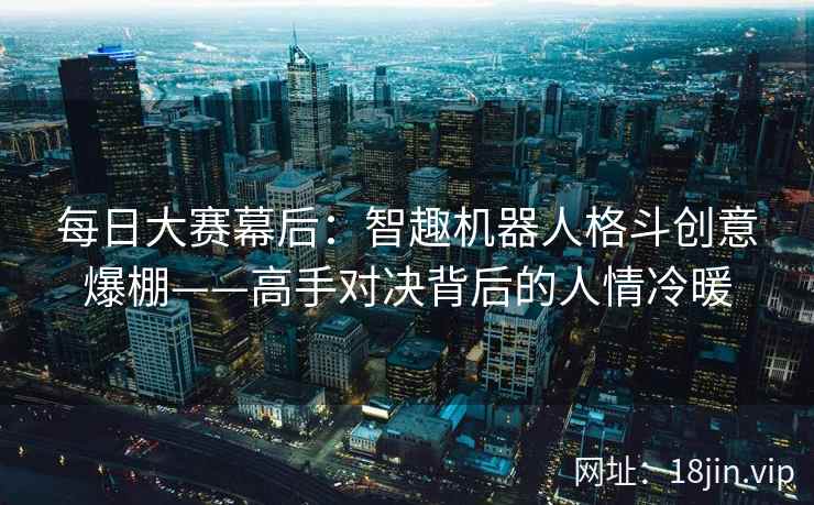 每日大赛幕后：智趣机器人格斗创意爆棚——高手对决背后的人情冷暖  第2张