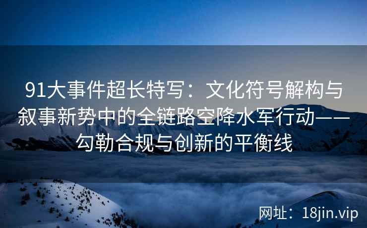 91大事件超长特写：文化符号解构与叙事新势中的全链路空降水军行动——勾勒合规与创新的平衡线  第2张