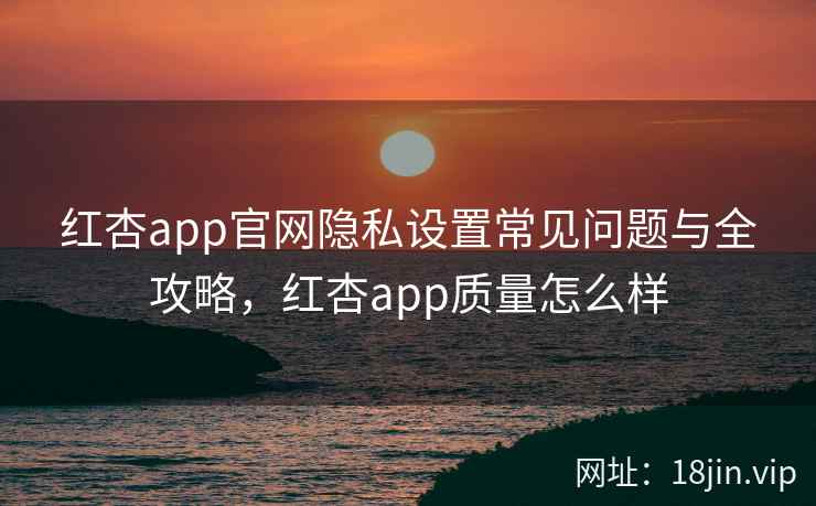红杏app官网隐私设置常见问题与全攻略，红杏app质量怎么样  第1张
