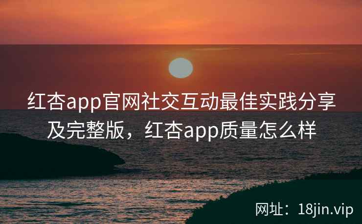 红杏app官网社交互动最佳实践分享及完整版，红杏app质量怎么样