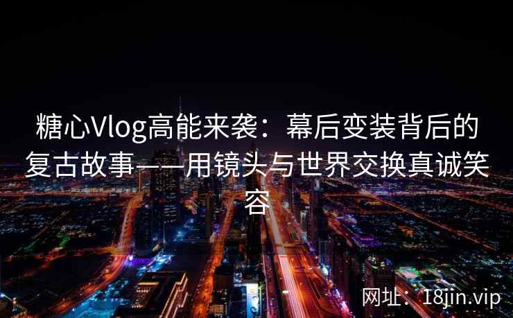 糖心Vlog高能来袭：幕后变装背后的复古故事——用镜头与世界交换真诚笑容