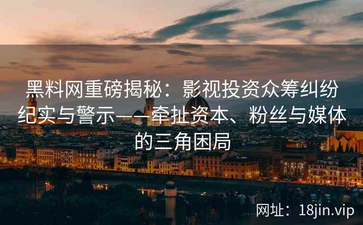 黑料网重磅揭秘：影视投资众筹纠纷纪实与警示——牵扯资本、粉丝与媒体的三角困局
