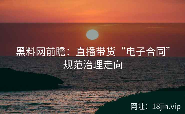 黑料网前瞻：直播带货“电子合同”规范治理走向