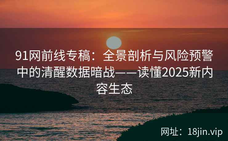 91网前线专稿：全景剖析与风险预警中的清醒数据暗战——读懂2025新内容生态