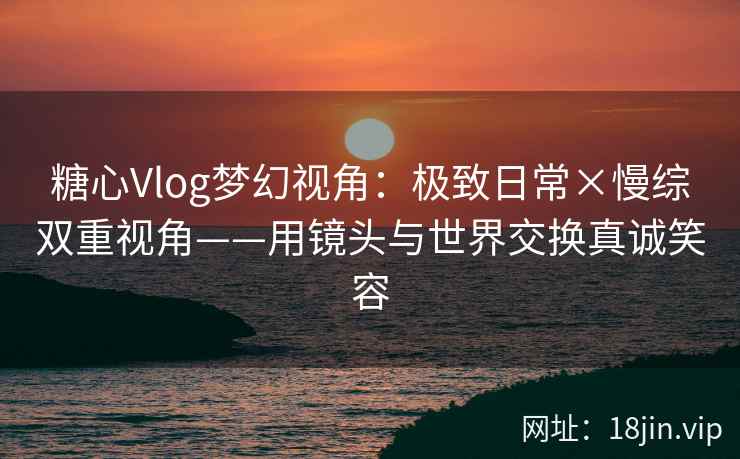糖心Vlog梦幻视角：极致日常×慢综双重视角——用镜头与世界交换真诚笑容