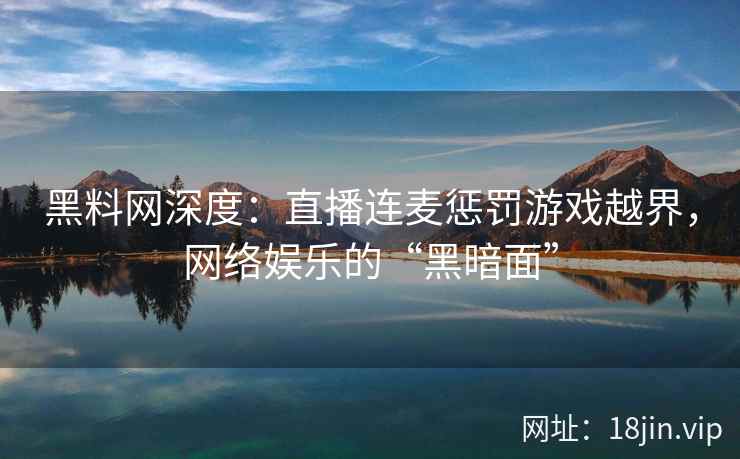黑料网深度：直播连麦惩罚游戏越界，网络娱乐的“黑暗面”  第2张