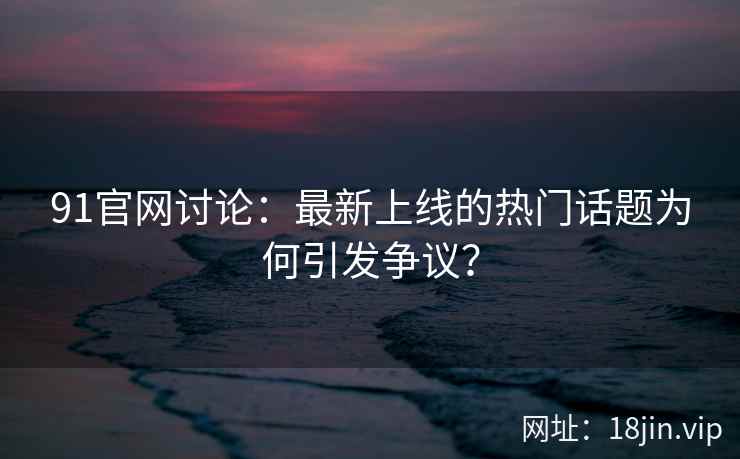 91官网讨论：最新上线的热门话题为何引发争议？  第1张
