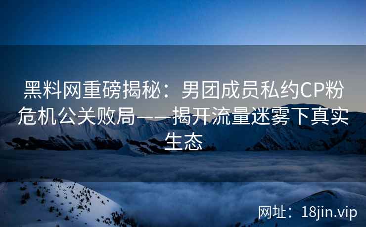 黑料网重磅揭秘：男团成员私约CP粉危机公关败局——揭开流量迷雾下真实生态