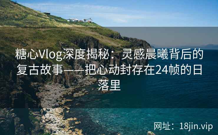 糖心Vlog深度揭秘：灵感晨曦背后的复古故事——把心动封存在24帧的日落里  第2张