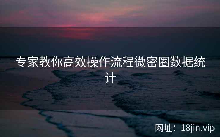 专家教你高效操作流程微密圈数据统计  第2张