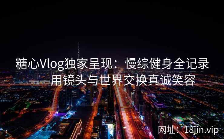 糖心Vlog独家呈现：慢综健身全记录——用镜头与世界交换真诚笑容