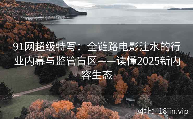 91网超级特写：全链路电影注水的行业内幕与监管盲区——读懂2025新内容生态