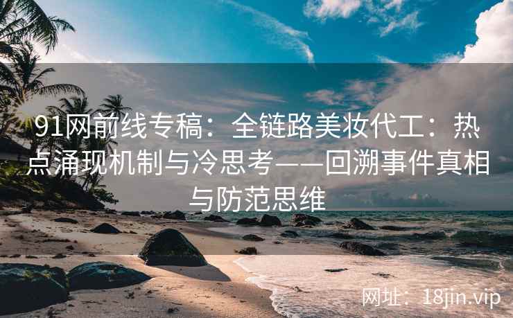91网前线专稿：全链路美妆代工：热点涌现机制与冷思考——回溯事件真相与防范思维  第2张