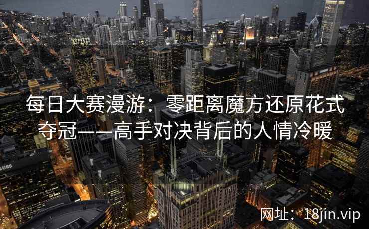 每日大赛漫游：零距离魔方还原花式夺冠——高手对决背后的人情冷暖