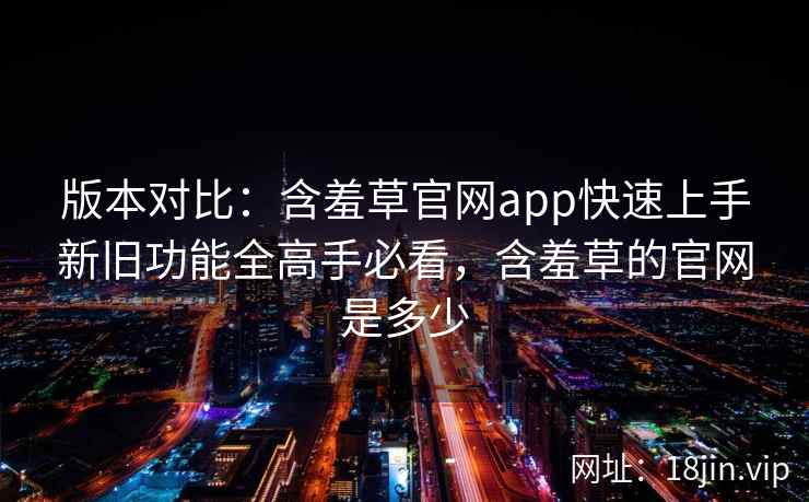 版本对比：含羞草官网app快速上手新旧功能全高手必看，含羞草的官网是多少