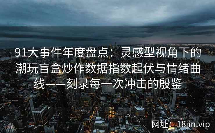 91大事件年度盘点：灵感型视角下的潮玩盲盒炒作数据指数起伏与情绪曲线——刻录每一次冲击的殷鉴  第1张