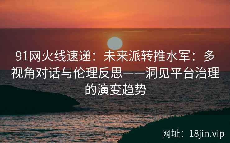 91网火线速递：未来派转推水军：多视角对话与伦理反思——洞见平台治理的演变趋势  第2张