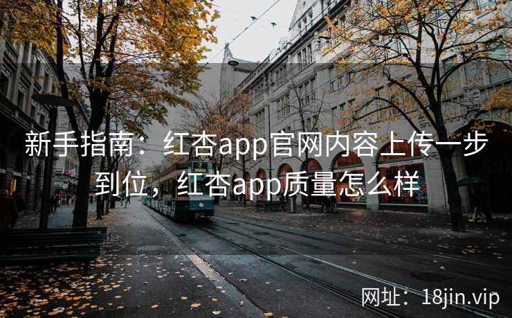 新手指南：红杏app官网内容上传一步到位，红杏app质量怎么样