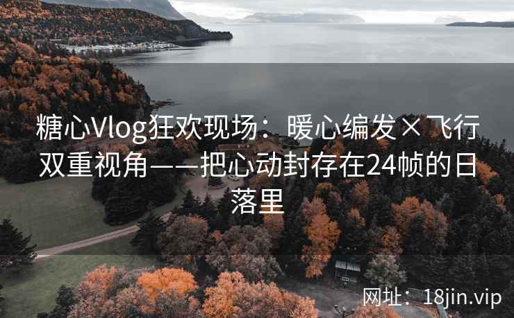 糖心Vlog狂欢现场：暖心编发×飞行双重视角——把心动封存在24帧的日落里