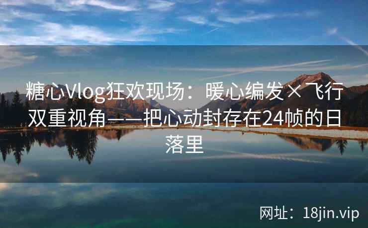 糖心Vlog狂欢现场：暖心编发×飞行双重视角——把心动封存在24帧的日落里  第2张
