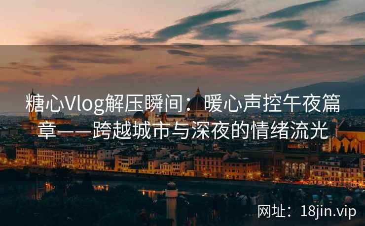 糖心Vlog解压瞬间：暖心声控午夜篇章——跨越城市与深夜的情绪流光  第2张