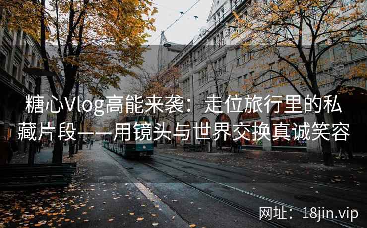 糖心Vlog高能来袭：走位旅行里的私藏片段——用镜头与世界交换真诚笑容  第2张