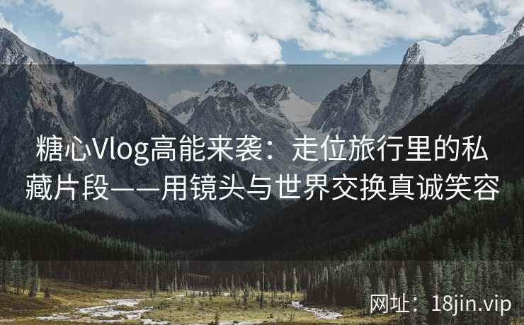 糖心Vlog高能来袭：走位旅行里的私藏片段——用镜头与世界交换真诚笑容  第1张