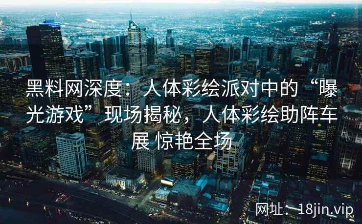 黑料网深度：人体彩绘派对中的“曝光游戏”现场揭秘，人体彩绘助阵车展 惊艳全场  第1张