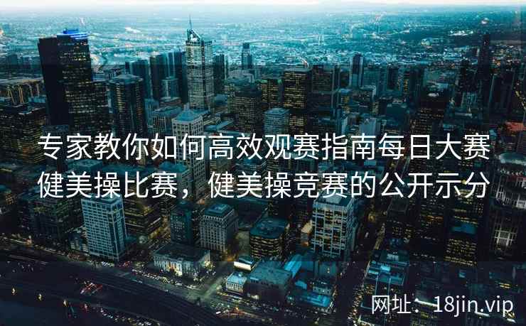 专家教你如何高效观赛指南每日大赛健美操比赛，健美操竞赛的公开示分