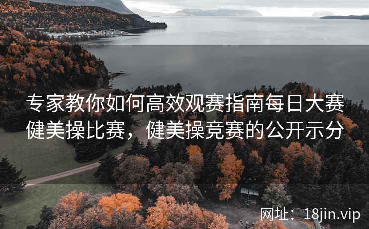 专家教你如何高效观赛指南每日大赛健美操比赛，健美操竞赛的公开示分