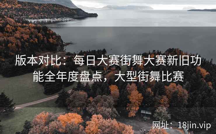 版本对比：每日大赛街舞大赛新旧功能全年度盘点，大型街舞比赛