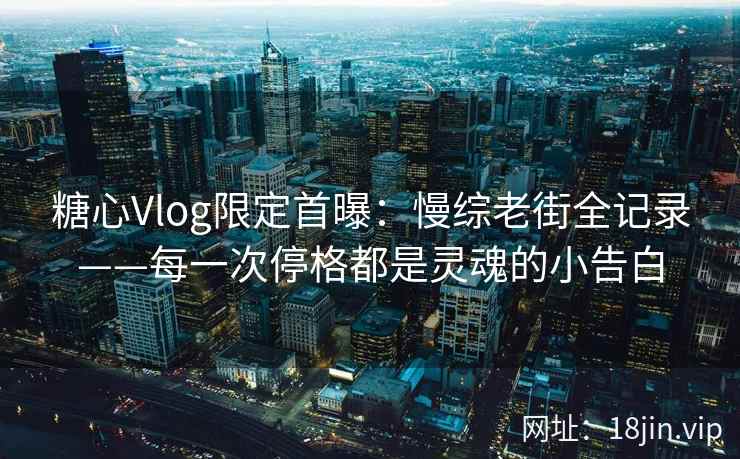 糖心Vlog限定首曝：慢综老街全记录——每一次停格都是灵魂的小告白  第2张