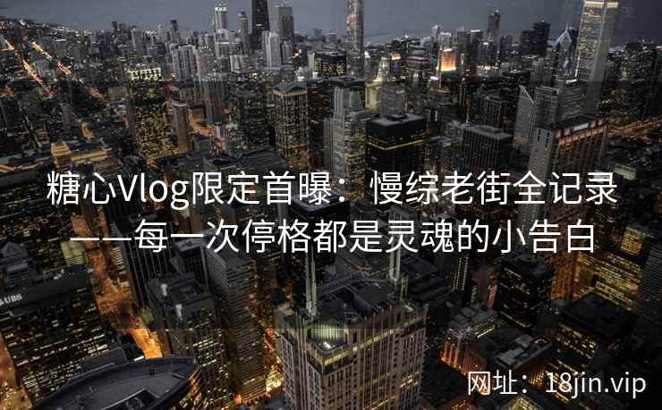 糖心Vlog限定首曝：慢综老街全记录——每一次停格都是灵魂的小告白
