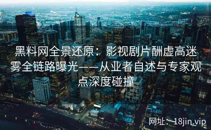 黑料网全景还原：影视剧片酬虚高迷雾全链路曝光——从业者自述与专家观点深度碰撞