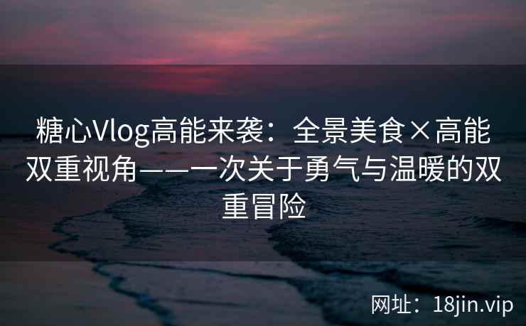 糖心Vlog高能来袭：全景美食×高能双重视角——一次关于勇气与温暖的双重冒险  第2张