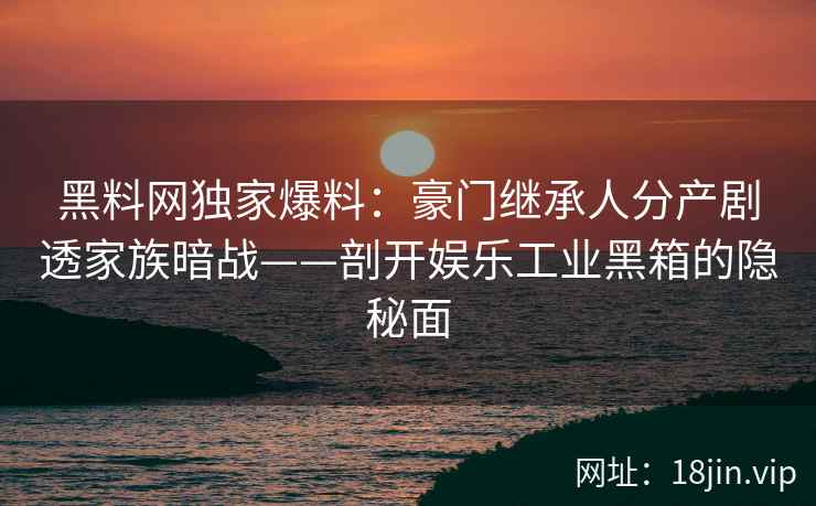 黑料网独家爆料：豪门继承人分产剧透家族暗战——剖开娱乐工业黑箱的隐秘面  第2张