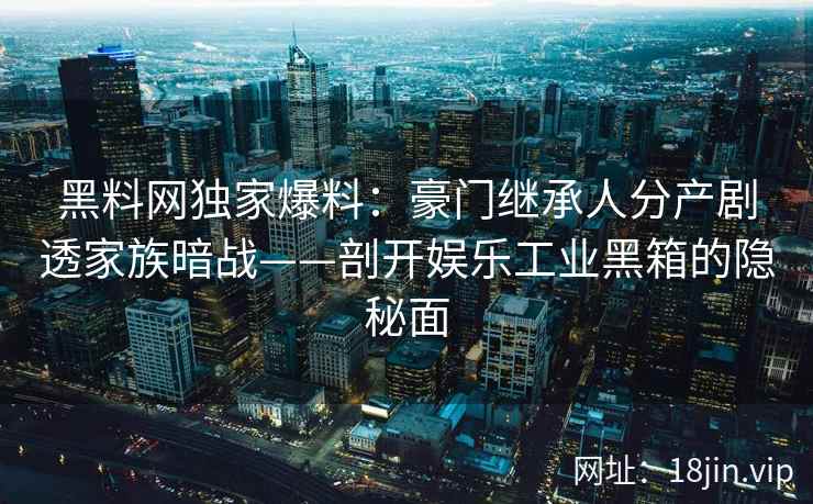 黑料网独家爆料：豪门继承人分产剧透家族暗战——剖开娱乐工业黑箱的隐秘面  第1张