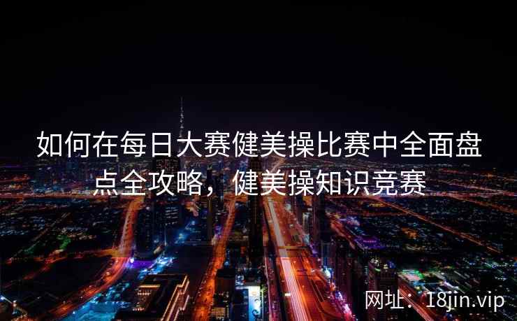 如何在每日大赛健美操比赛中全面盘点全攻略，健美操知识竞赛