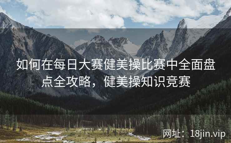 如何在每日大赛健美操比赛中全面盘点全攻略，健美操知识竞赛  第2张