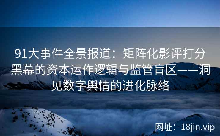 91大事件全景报道：矩阵化影评打分黑幕的资本运作逻辑与监管盲区——洞见数字舆情的进化脉络